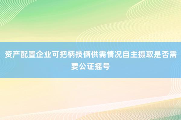 资产配置企业可把柄技俩供需情况自主摄取是否需要公证摇号