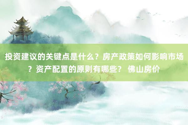 投资建议的关键点是什么？房产政策如何影响市场？资产配置的原则有哪些？ 佛山房价