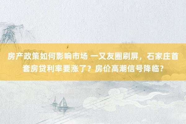 房产政策如何影响市场 一又友圈刷屏，石家庄首套房贷利率要涨了？房价高潮信号降临？