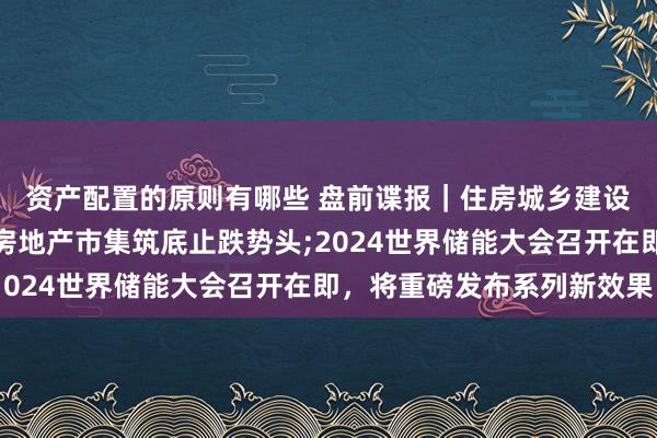 资产配置的原则有哪些 盘前谍报｜住房城乡建设部召开茶话会，巩固房地产市集筑底止跌势头;2024世界储能大会召开在即，将重磅发布系列新效果