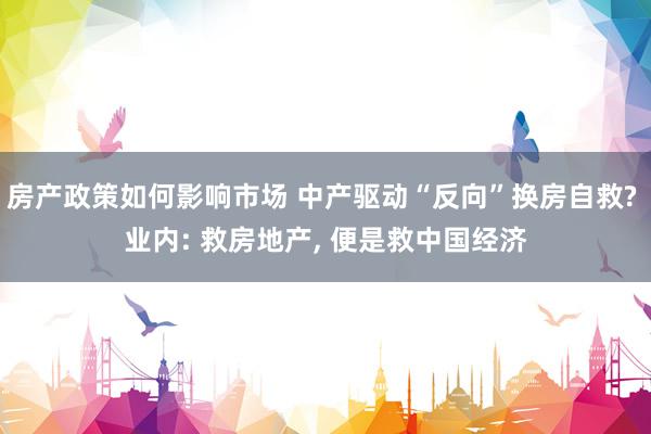 房产政策如何影响市场 中产驱动“反向”换房自救? 业内: 救房地产, 便是救中国经济