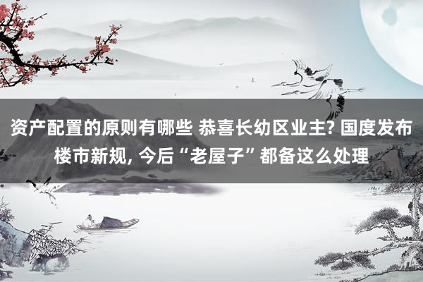 资产配置的原则有哪些 恭喜长幼区业主? 国度发布楼市新规, 今后“老屋子”都备这么处理