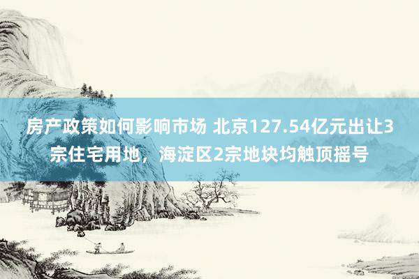 房产政策如何影响市场 北京127.54亿元出让3宗住宅用地，海淀区2宗地块均触顶摇号