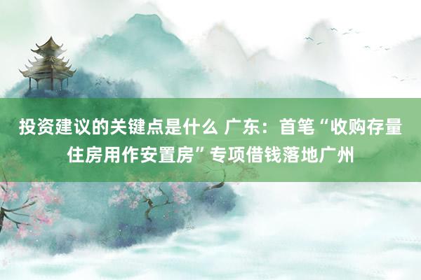 投资建议的关键点是什么 广东：首笔“收购存量住房用作安置房”专项借钱落地广州