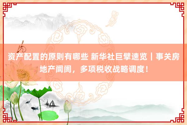 资产配置的原则有哪些 新华社巨擘速览｜事关房地产阛阓，多项税收战略调度！