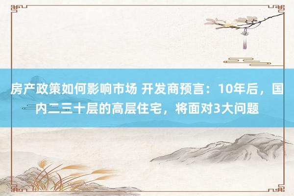 房产政策如何影响市场 开发商预言：10年后，国内二三十层的高层住宅，将面对3大问题