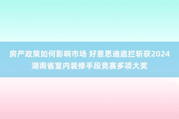 房产政策如何影响市场 好意思迪遮拦斩获2024湖南省室内装修手段竞赛多项大奖