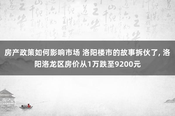 房产政策如何影响市场 洛阳楼市的故事拆伙了, 洛阳洛龙区房价从1万跌至9200元