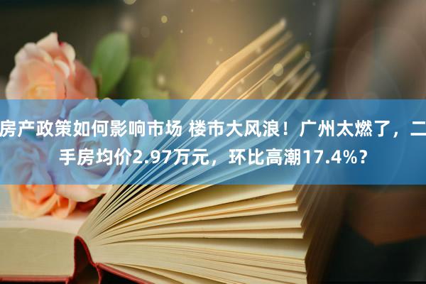 房产政策如何影响市场 楼市大风浪！广州太燃了，二手房均价2.97万元，环比高潮17.4%？