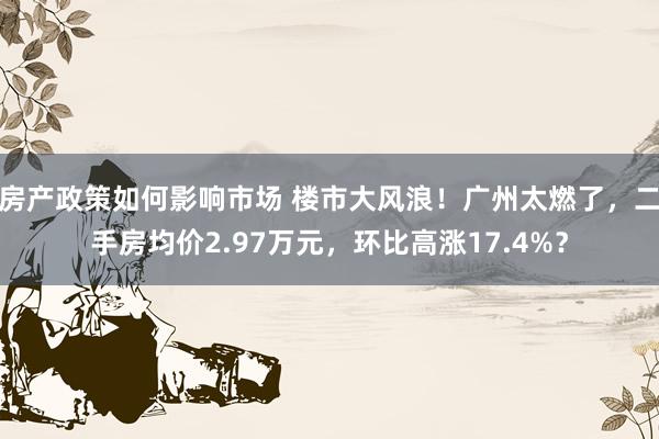 房产政策如何影响市场 楼市大风浪！广州太燃了，二手房均价2.97万元，环比高涨17.4%？