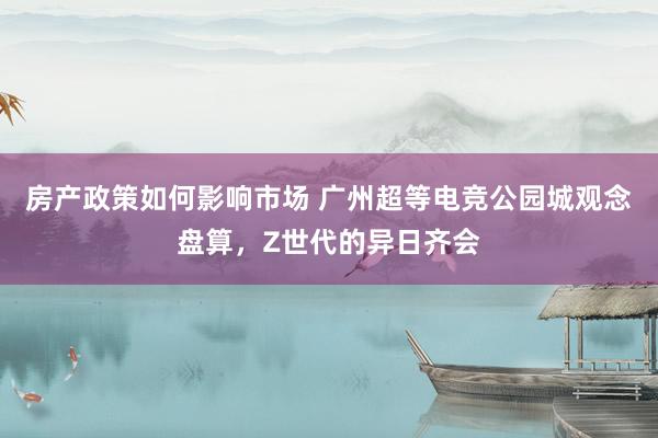 房产政策如何影响市场 广州超等电竞公园城观念盘算，Z世代的异日齐会