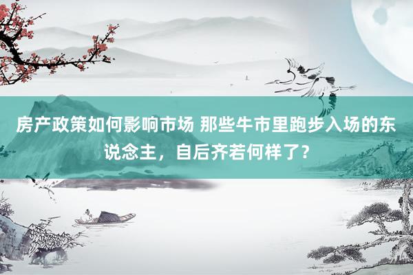 房产政策如何影响市场 那些牛市里跑步入场的东说念主，自后齐若何样了？