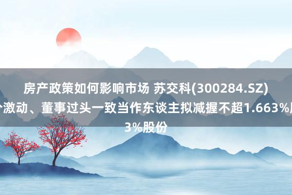 房产政策如何影响市场 苏交科(300284.SZ)部分激动、董事过头一致当作东谈主拟减握不超1.663%股份