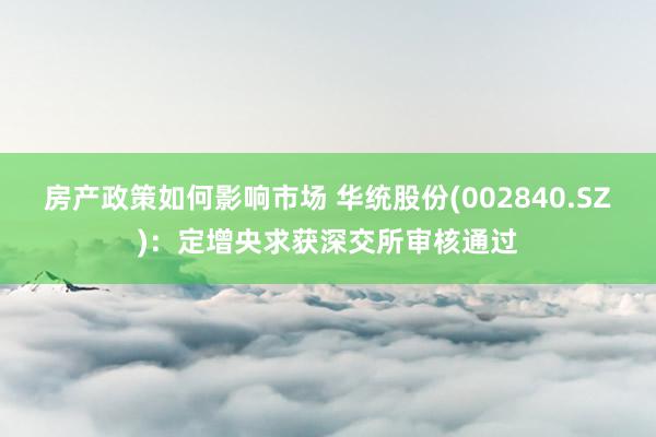 房产政策如何影响市场 华统股份(002840.SZ)：定增央求获深交所审核通过