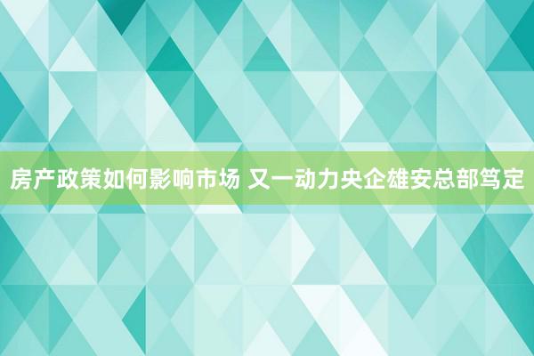 房产政策如何影响市场 又一动力央企雄安总部笃定