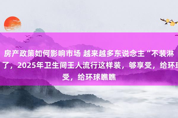 房产政策如何影响市场 越来越多东说念主“不装淋浴房”了，2025年卫生间王人流行这样装，够享受，给环球瞧瞧