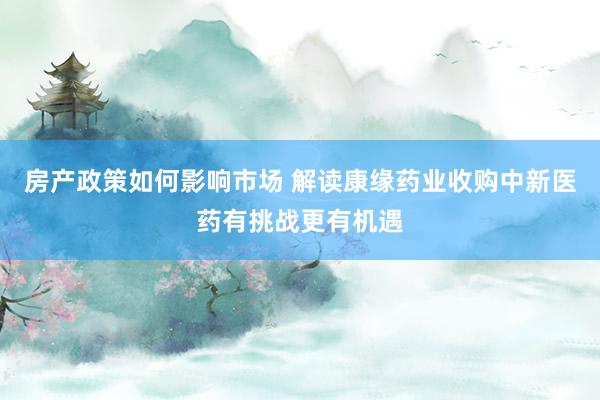 房产政策如何影响市场 解读康缘药业收购中新医药有挑战更有机遇