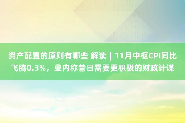 资产配置的原则有哪些 解读∣11月中枢CPI同比飞腾0.3%，业内称昔日需要更积极的财政计谋