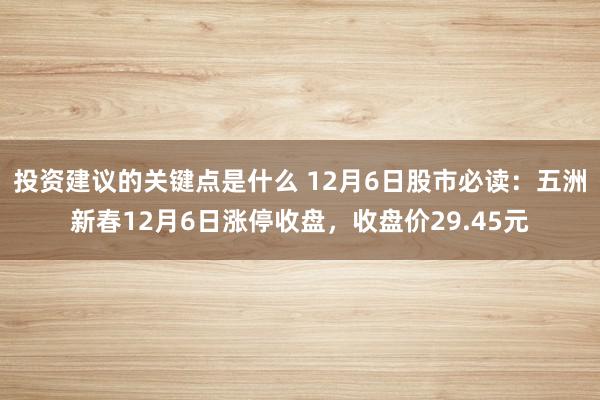 投资建议的关键点是什么 12月6日股市必读：五洲新春12月6日涨停收盘，收盘价29.45元