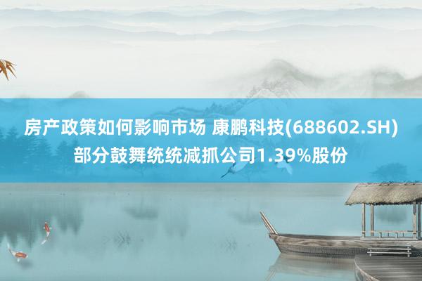 房产政策如何影响市场 康鹏科技(688602.SH)部分鼓舞统统减抓公司1.39%股份