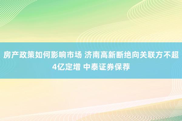 房产政策如何影响市场 济南高新断绝向关联方不超4亿定增 中泰证券保荐