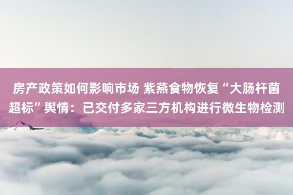 房产政策如何影响市场 紫燕食物恢复“大肠杆菌超标”舆情：已交付多家三方机构进行微生物检测