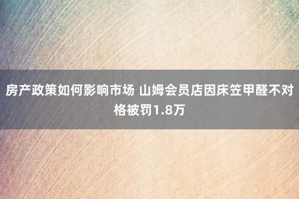 房产政策如何影响市场 山姆会员店因床笠甲醛不对格被罚1.8万