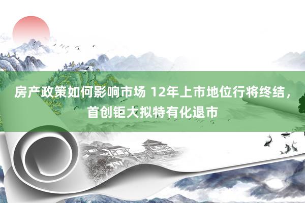 房产政策如何影响市场 12年上市地位行将终结，首创钜大拟特有化退市