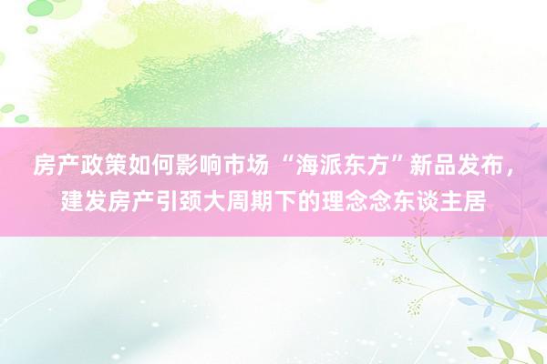 房产政策如何影响市场 “海派东方”新品发布，建发房产引颈大周期下的理念念东谈主居