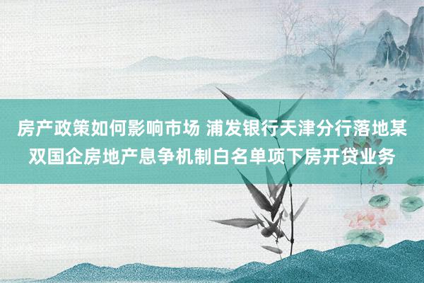 房产政策如何影响市场 浦发银行天津分行落地某双国企房地产息争机制白名单项下房开贷业务