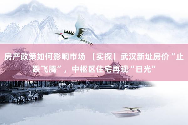 房产政策如何影响市场 【实探】武汉新址房价“止跌飞腾”，中枢区住宅再现“日光”