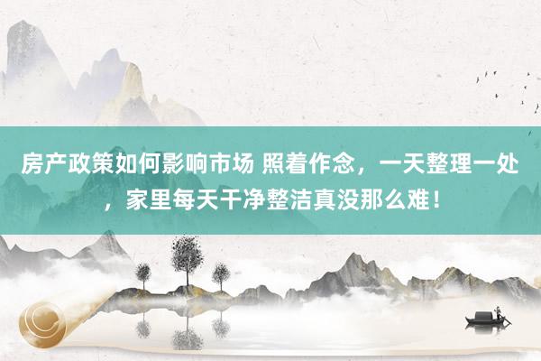 房产政策如何影响市场 照着作念，一天整理一处，家里每天干净整洁真没那么难！