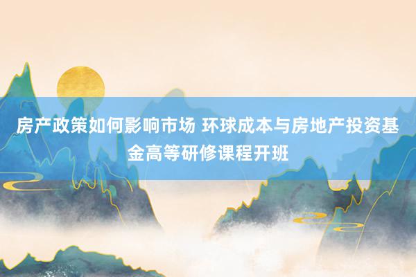 房产政策如何影响市场 环球成本与房地产投资基金高等研修课程开班