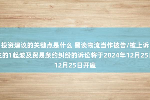 投资建议的关键点是什么 蜀谈物流当作被告/被上诉东谈主的1起波及贸易条约纠纷的诉讼将于2024年12月25日开庭