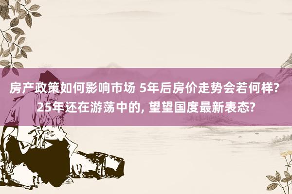 房产政策如何影响市场 5年后房价走势会若何样? 25年还在游荡中的, 望望国度最新表态?