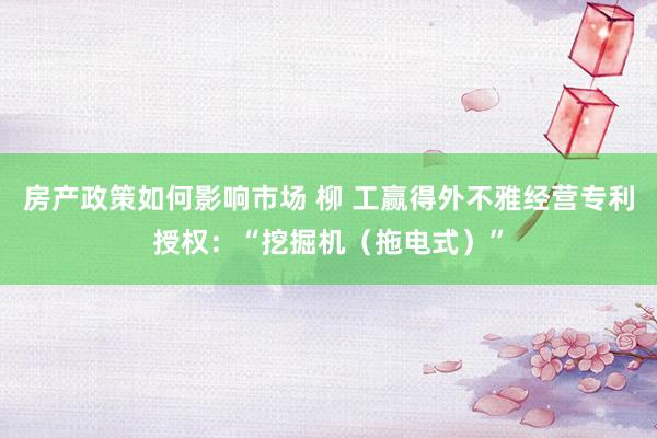 房产政策如何影响市场 柳 工赢得外不雅经营专利授权：“挖掘机（拖电式）”