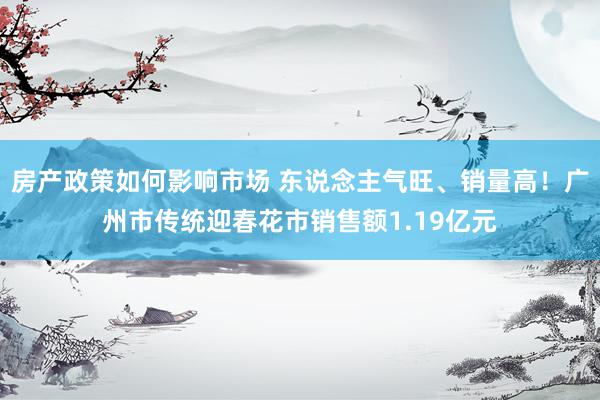 房产政策如何影响市场 东说念主气旺、销量高！广州市传统迎春花市销售额1.19亿元