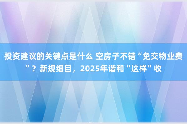 投资建议的关键点是什么 空房子不错“免交物业费”？新规细目，2025年谐和“这样”收