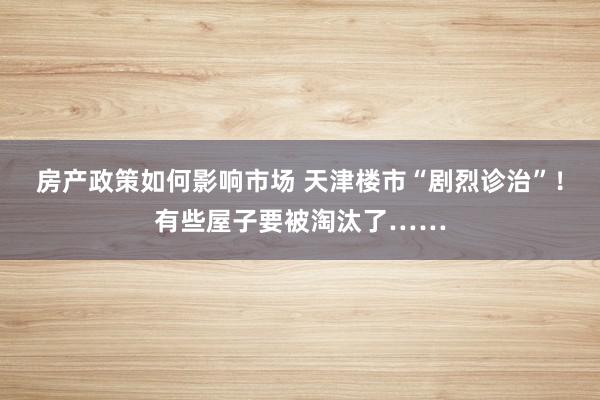 房产政策如何影响市场 天津楼市“剧烈诊治”！有些屋子要被淘汰了……